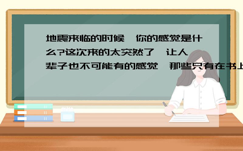 地震来临的时候,你的感觉是什么?这次来的太突然了,让人一辈子也不可能有的感觉,那些只有在书上才能看的自然灾害,现在要你去面临.此刻,你应该有很多你要说的话,就倾吐吧,让我们永远记