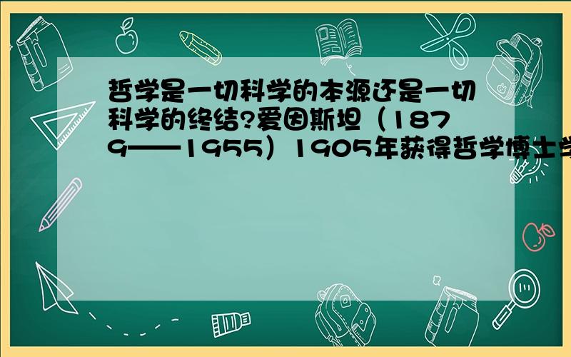 哲学是一切科学的本源还是一切科学的终结?爱因斯坦（1879——1955）1905年获得哲学博士学位，1921年获诺贝尔物理学奖。