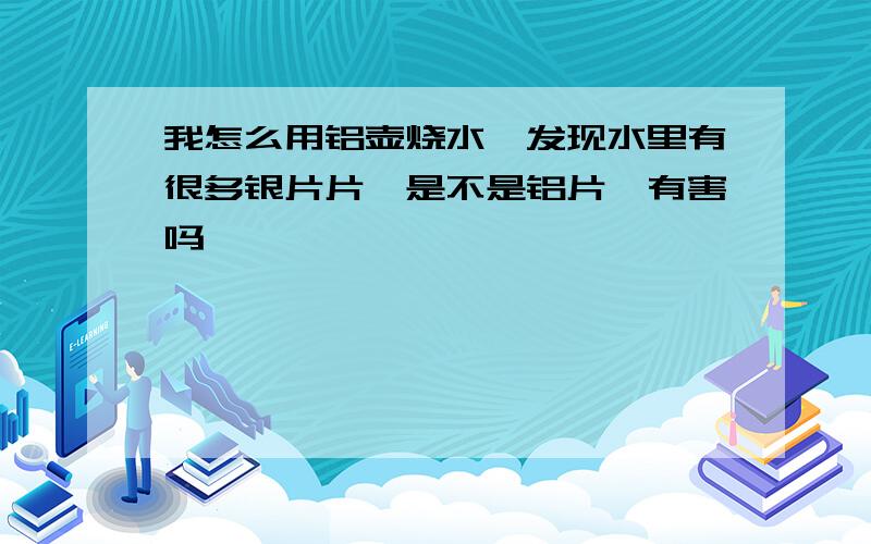 我怎么用铝壶烧水,发现水里有很多银片片…是不是铝片,有害吗