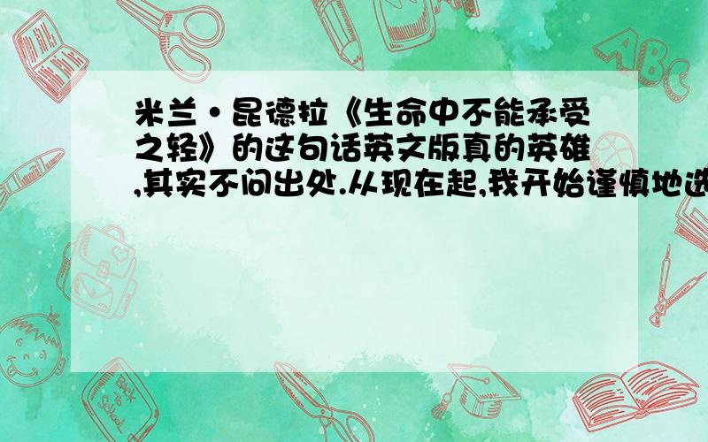 米兰·昆德拉《生命中不能承受之轻》的这句话英文版真的英雄,其实不问出处.从现在起,我开始谨慎地选择我的生活,我不再轻 易让自己迷失在各种诱惑里.我心中已经听到来自远方的呼唤,再