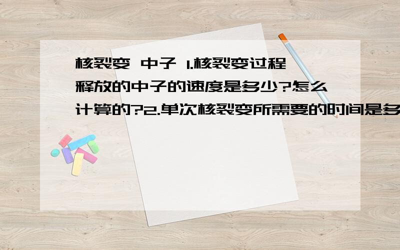 核裂变 中子 1.核裂变过程释放的中子的速度是多少?怎么计算的?2.单次核裂变所需要的时间是多少?3.中子质量?4.中子平均能量 mev