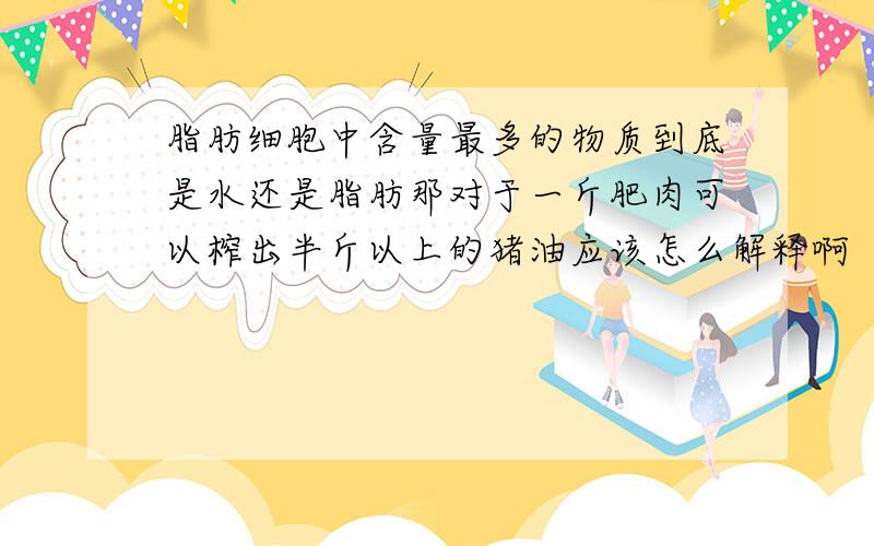 脂肪细胞中含量最多的物质到底是水还是脂肪那对于一斤肥肉可以榨出半斤以上的猪油应该怎么解释啊