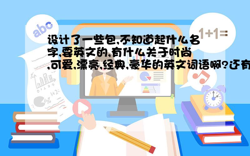 设计了一些包,不知道起什么名字,要英文的,有什么关于时尚,可爱,漂亮,经典,豪华的英文词语啊?还有冬天,毛毛 ,户外,休闲,我想给包包起个系列的英文名字,最好是短语啊