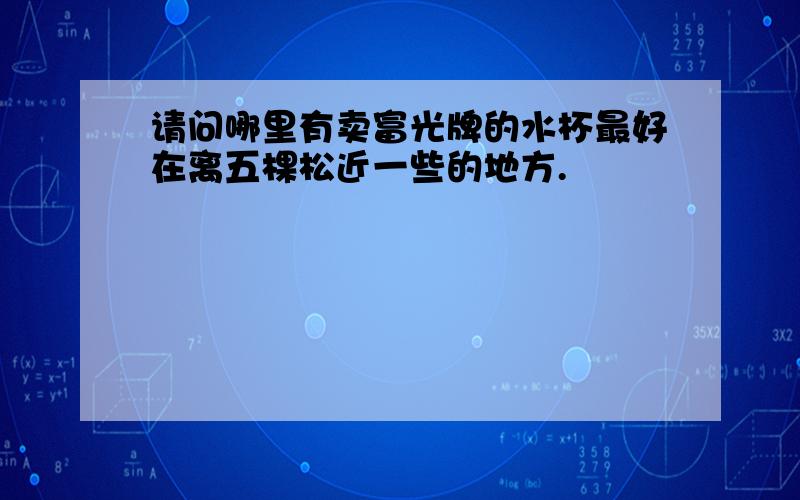 请问哪里有卖富光牌的水杯最好在离五棵松近一些的地方.