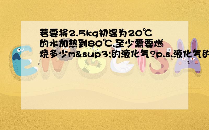 若要将2.5kg初温为20℃的水加热到80℃,至少需要燃烧多少m³的液化气?p.s.液化气的热值是5.0*10^7J/m³要详细过程~答案MS是0.0168 谢谢!