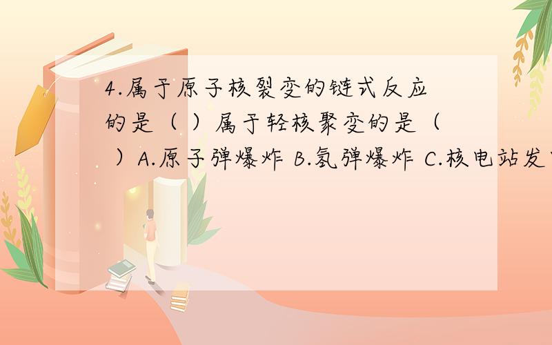 4.属于原子核裂变的链式反应的是（ ）属于轻核聚变的是（ ）A.原子弹爆炸 B.氢弹爆炸 C.核电站发电 D.太阳能辐射讲理由!1