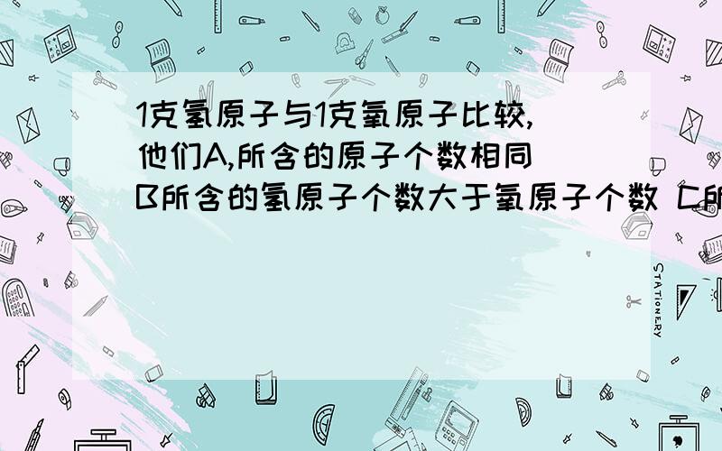 1克氢原子与1克氧原子比较,他们A,所含的原子个数相同 B所含的氢原子个数大于氧原子个数 C所含的氢原子个数小于氧原子个数 D相对原子质量相等