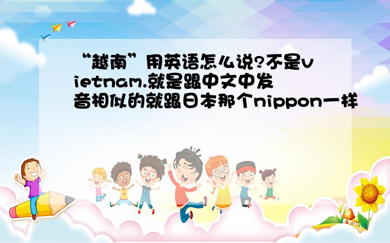 “越南”用英语怎么说?不是vietnam.就是跟中文中发音相似的就跟日本那个nippon一样