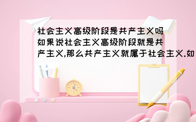 社会主义高级阶段是共产主义吗如果说社会主义高级阶段就是共产主义,那么共产主义就属于社会主义.如果说共产主义的初级阶段是社会主义,那么社会主义就属于共产主义.到底是共产主义属