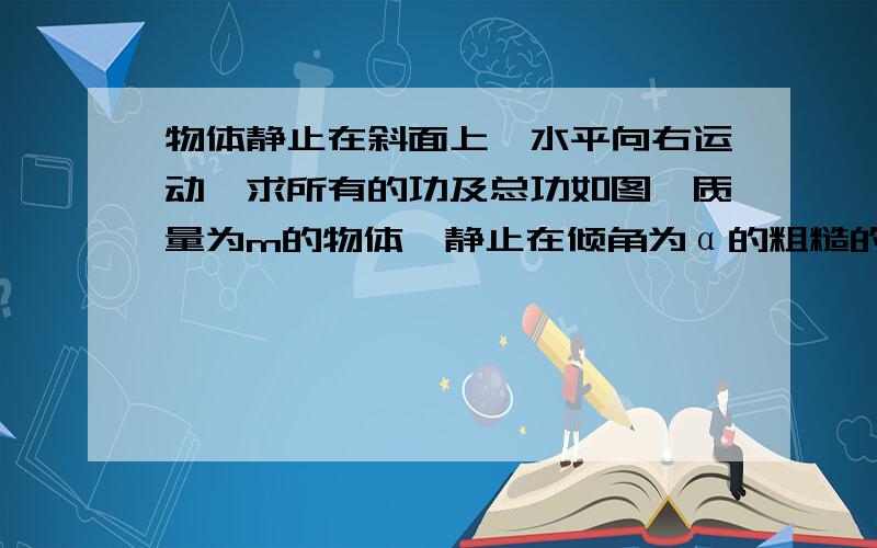 物体静止在斜面上,水平向右运动,求所有的功及总功如图,质量为m的物体,静止在倾角为α的粗糙的斜面体上.两者一起向右做匀速直线运动,通过水平位移为s,则物体受到斜面的各个力对物体做