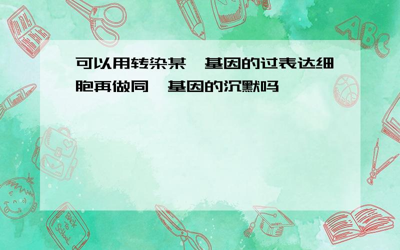 可以用转染某一基因的过表达细胞再做同一基因的沉默吗