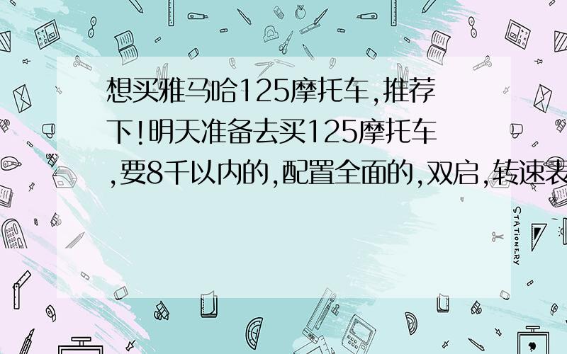 想买雅马哈125摩托车,推荐下!明天准备去买125摩托车,要8千以内的,配置全面的,双启,转速表,油表,档显,里程表等都要有的,因为我一朋友买的国产车不带油标指针,加油不方面