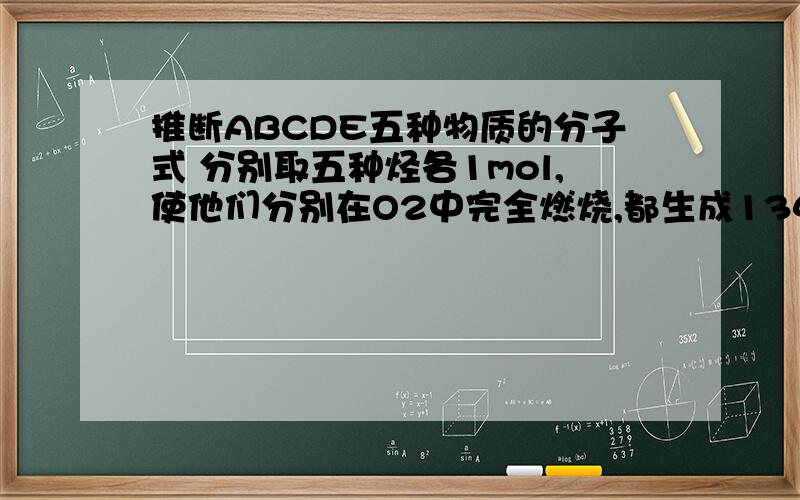 推断ABCDE五种物质的分子式 分别取五种烃各1mol,使他们分别在O2中完全燃烧,都生成134.4LCO2.A和D的都可以使溴水褪色,其中D可以和适量的氢气反应生成A,A可以继续和足量的氢气反应生成C,ACD没有