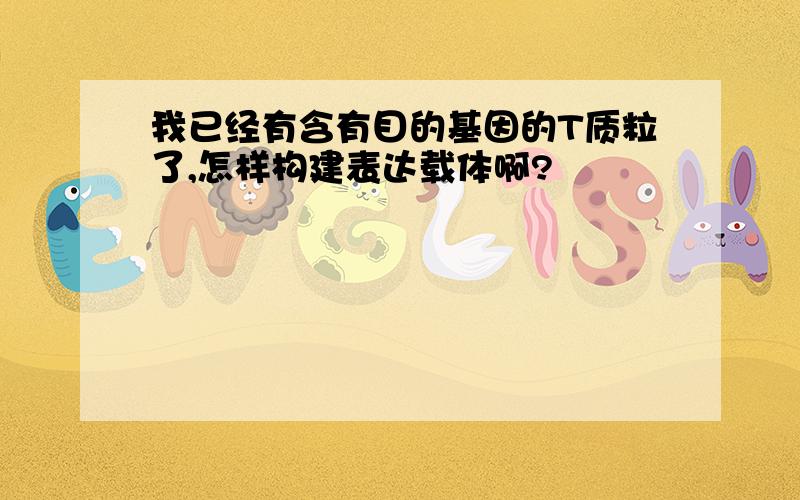 我已经有含有目的基因的T质粒了,怎样构建表达载体啊?