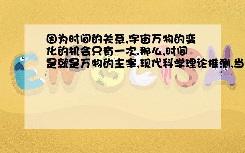 因为时间的关系,宇宙万物的变化的机会只有一次.那么,时间是就是万物的主宰,现代科学理论推测,当我们突破时间不可逆的限制,我们可以回到过去和未来任何一个时间点,那么整个宇宙的事物