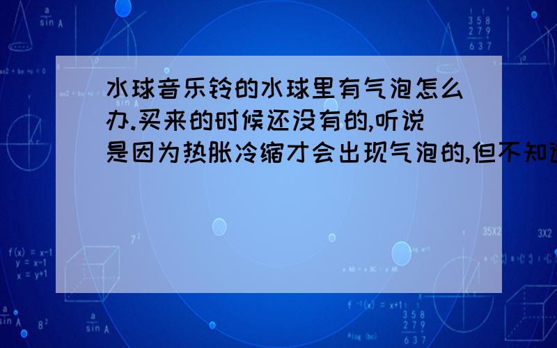 水球音乐铃的水球里有气泡怎么办.买来的时候还没有的,听说是因为热胀冷缩才会出现气泡的,但不知道怎么把气泡去掉?