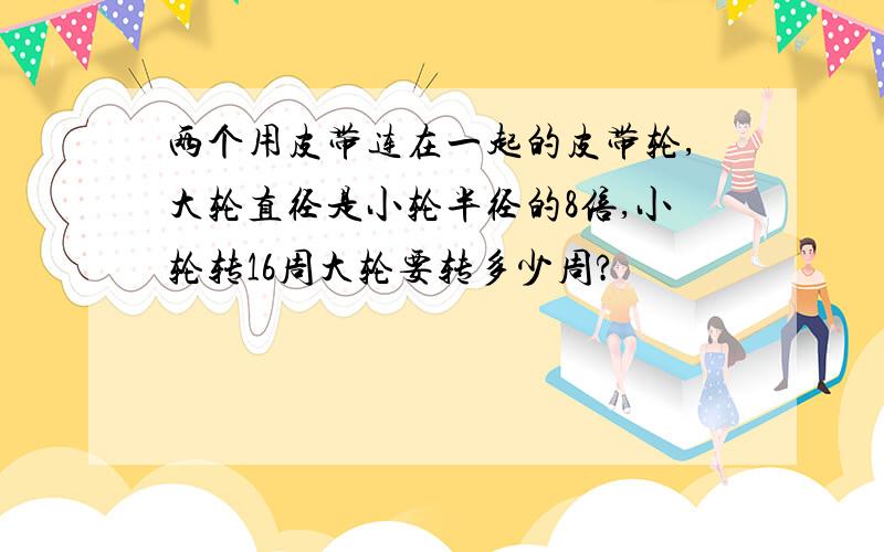 两个用皮带连在一起的皮带轮,大轮直径是小轮半径的8倍,小轮转16周大轮要转多少周?