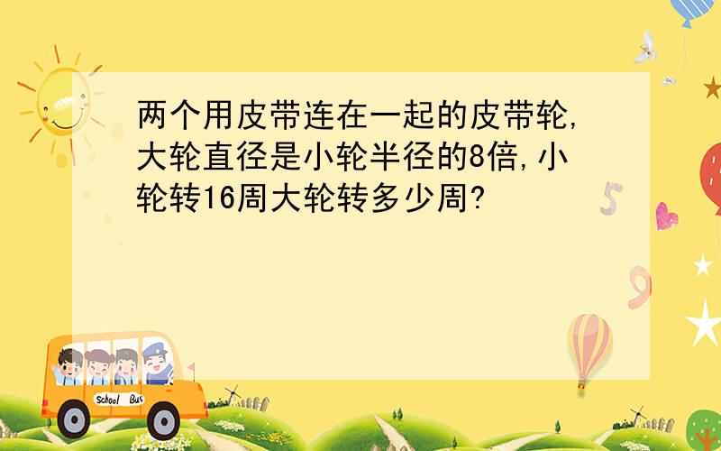 两个用皮带连在一起的皮带轮,大轮直径是小轮半径的8倍,小轮转16周大轮转多少周?