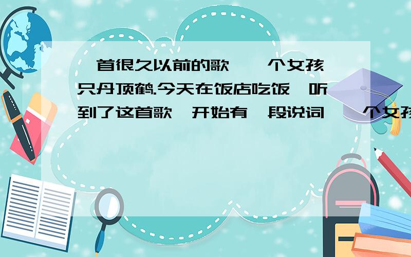 一首很久以前的歌,一个女孩一只丹顶鹤.今天在饭店吃饭,听到了这首歌,开始有一段说词,一个女孩为了救一只丹顶鹤落水死了.歌词是《曾经有位女孩你可曾听说,他到这来过.只有片片白云为