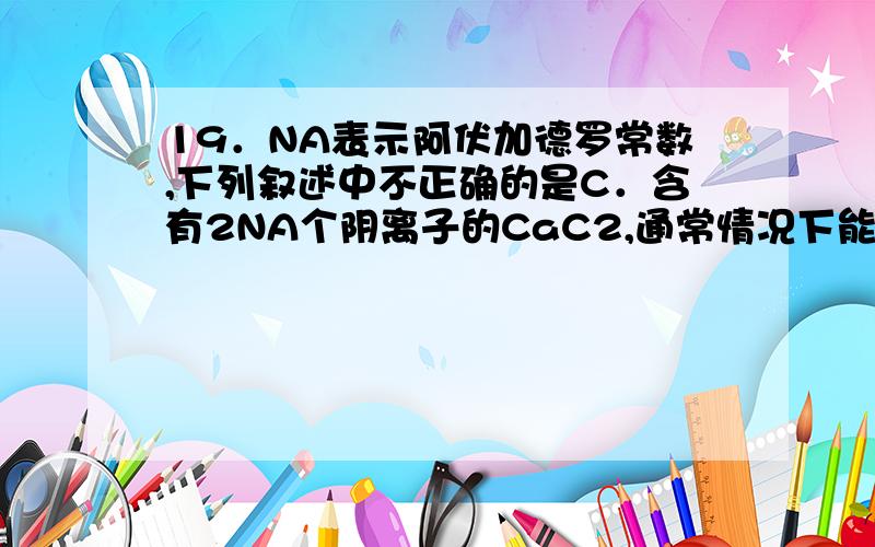 19．NA表示阿伏加德罗常数,下列叙述中不正确的是C．含有2NA个阴离子的CaC2,通常情况下能产生约44.8L的乙炔气体D．203gMgCl2•6H2O晶体中含有的Mg2+离子不足NA个