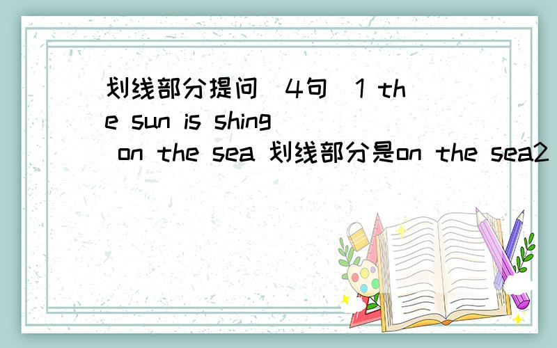 划线部分提问（4句)1 the sun is shing on the sea 划线部分是on the sea2 It,s going to snow tomorrow.划线部分是 snow3 the ducks are eatting sandwiches 划线部分是sandwiches4 the birds are singing in the trees.划线部分是 in the