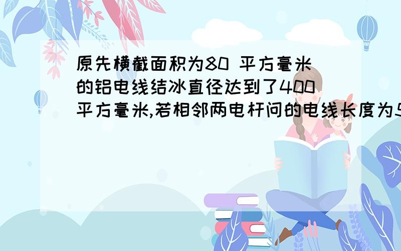 原先横截面积为80 平方毫米的铝电线结冰直径达到了400平方毫米,若相邻两电杆问的电线长度为50m,：(p铝＝2.7×10的3次方kg/m3,p冰＝0.9×10的3次方 kg/m3,g取10N／kg) （1）结冰前两电杆间每根电线的