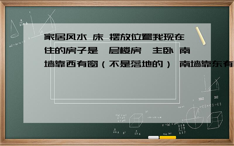 家居风水 床 摆放位置我现在住的房子是一层楼房,主卧 南墙靠西有窗（不是落地的） 南墙靠东有阳台门（到一层耳房的门,由于是一层此门出去还有屋子阳台扩建的房子）,北侧靠东是主卧门