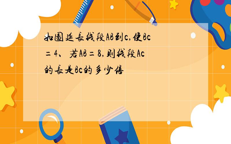 如图延长线段AB到c,使Bc=4、若AB=8,则线段Ac的长是Bc的多少倍