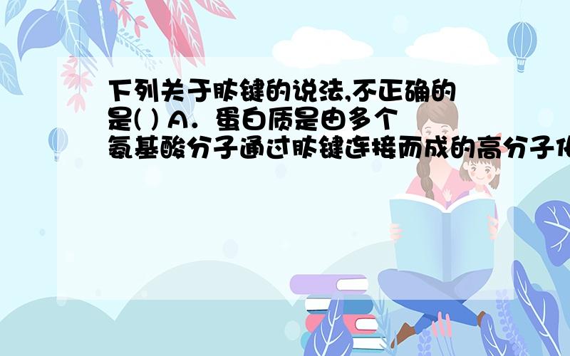 下列关于肽键的说法,不正确的是( ) A．蛋白质是由多个氨基酸分子通过肽键连接而成的高分子化合物B．组成肽键的化学元素不同是生物体内的蛋白质千差万别的原因 C．在蛋白质的形成过程