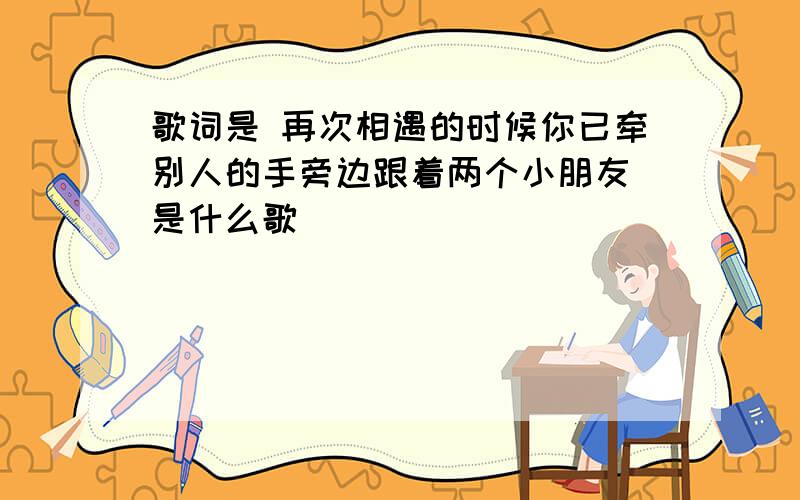 歌词是 再次相遇的时候你已牵别人的手旁边跟着两个小朋友 是什么歌