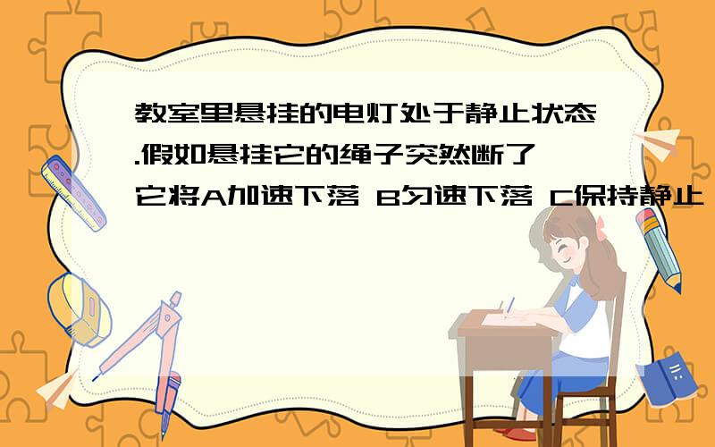 教室里悬挂的电灯处于静止状态.假如悬挂它的绳子突然断了,它将A加速下落 B匀速下落 C保持静止 D可以向各个方向运动我在网上搜答案,都是选C,可是我觉得不符合实际.如果绳子突然断了,电