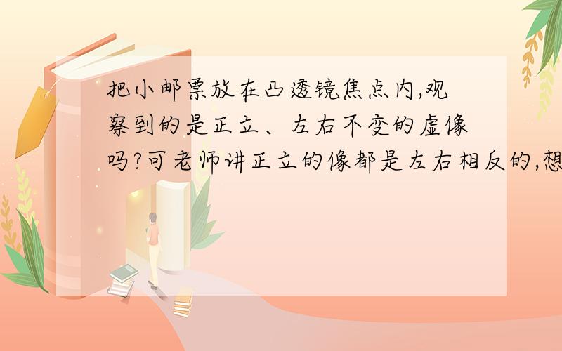 把小邮票放在凸透镜焦点内,观察到的是正立、左右不变的虚像吗?可老师讲正立的像都是左右相反的,想不通