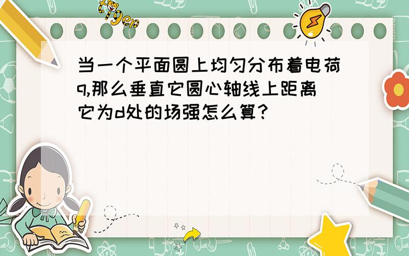 当一个平面圆上均匀分布着电荷q,那么垂直它圆心轴线上距离它为d处的场强怎么算?