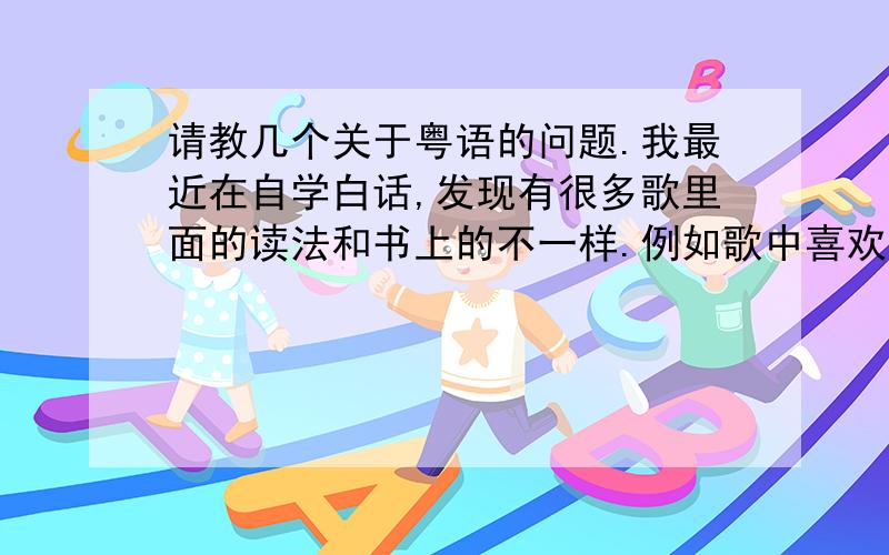 请教几个关于粤语的问题.我最近在自学白话,发现有很多歌里面的读法和书上的不一样.例如歌中喜欢就是读成喜欢 而白话一般都是读中意是就是读做是 而白话一般是读成海.请问这是为什么?