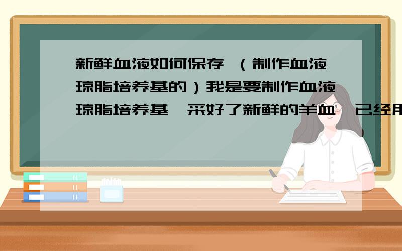 新鲜血液如何保存 （制作血液琼脂培养基的）我是要制作血液琼脂培养基,采好了新鲜的羊血,已经用用摇动玻璃珠的方式进行抗凝了,但近期内不能用,如何保存才能不伤害血细胞.我要保存的