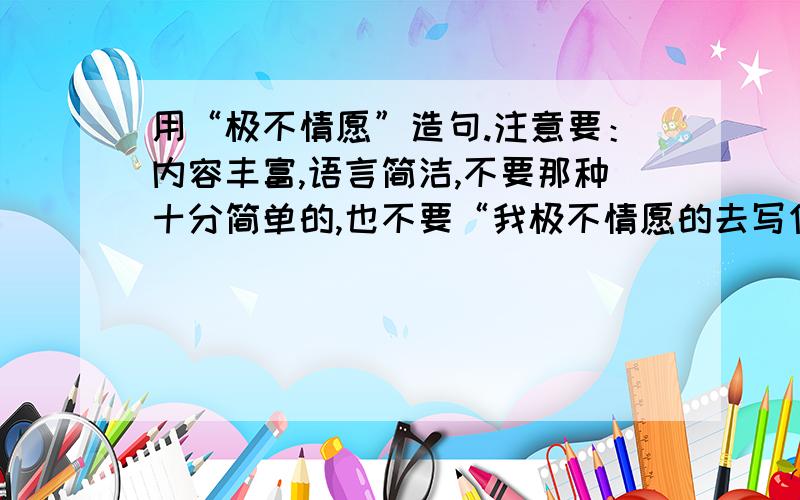 用“极不情愿”造句.注意要：内容丰富,语言简洁,不要那种十分简单的,也不要“我极不情愿的去写作业了”这种类型的造句,要令人意想不到,独特一点的