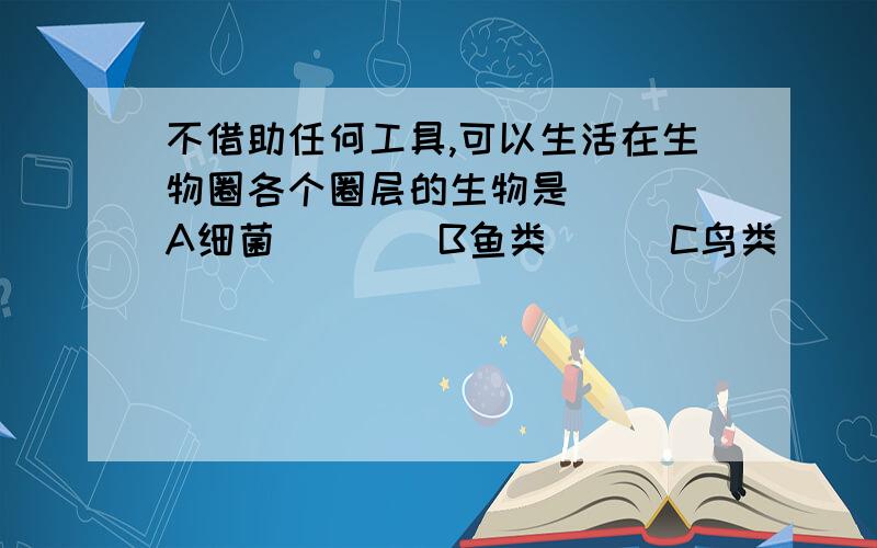 不借助任何工具,可以生活在生物圈各个圈层的生物是（　　）A细菌　　　　B鱼类　　　C鸟类　　　　D人类