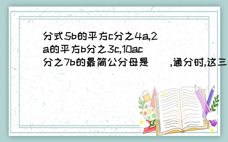 分式5b的平方c分之4a,2a的平方b分之3c,10ac分之7b的最简公分母是(),通分时,这三个分式5b的平方c分之4a,2a的平方b分之3c,10ac分之7b的最简公分母是(),通分时,这三个分式的分子、分母依次乘以（）