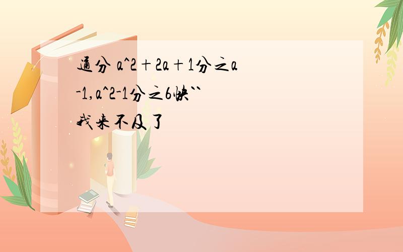 通分 a^2+2a+1分之a-1,a^2-1分之6快``我来不及了