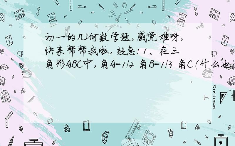 初一的几何数学题,感觉难呀,快来帮帮我啦,超急!1、在三角形ABC中,角A=1/2 角B=1/3 角C（什么也没写）,则三角形ABC各内角的度数是_______.2、角A是角B的2倍,角C比角A+角B大12度,则三角形ABC是_______.