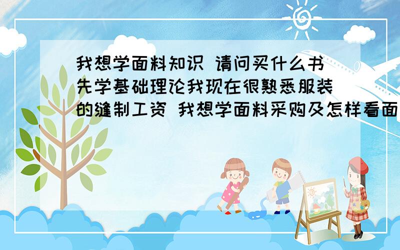 我想学面料知识 请问买什么书先学基础理论我现在很熟悉服装的缝制工资 我想学面料采购及怎样看面料质地 和价格 先买本什么书看呢 错字纠正 工资改成工艺