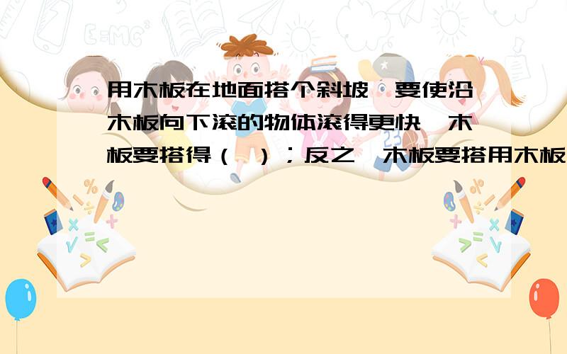 用木板在地面搭个斜坡,要使沿木板向下滚的物体滚得更快,木板要搭得（ ）；反之,木板要搭用木板在地面搭个斜坡,要使沿木板向下滚的物体滚得更快,木板要搭得（ ）；反之,木板要搭得（