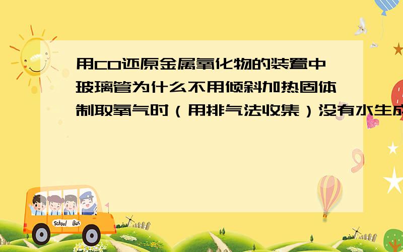 用CO还原金属氧化物的装置中玻璃管为什么不用倾斜加热固体制取氧气时（用排气法收集）没有水生成也要倾斜啊