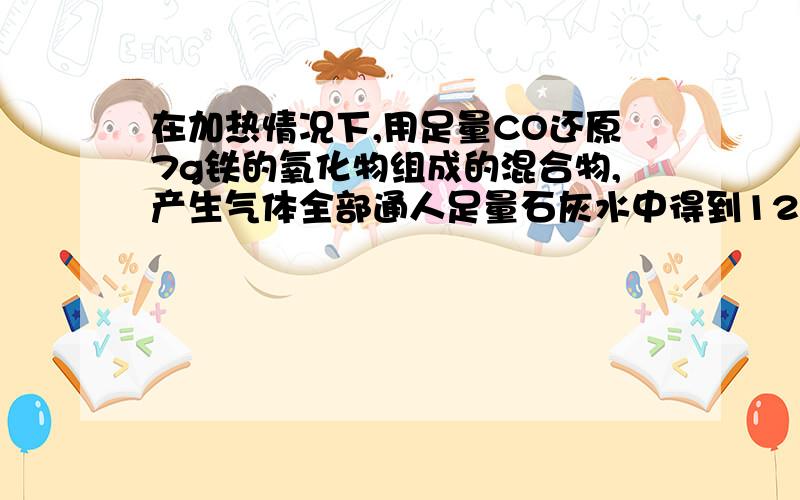 在加热情况下,用足量CO还原7g铁的氧化物组成的混合物,产生气体全部通人足量石灰水中得到12.5沉淀,此混合物不可能为：A.FeO、Fe2O3B.FeO、Fe3O4C.Fe2O3、Fe3O4D.FeO、Fe2O3、Fe3O4讲明原因!