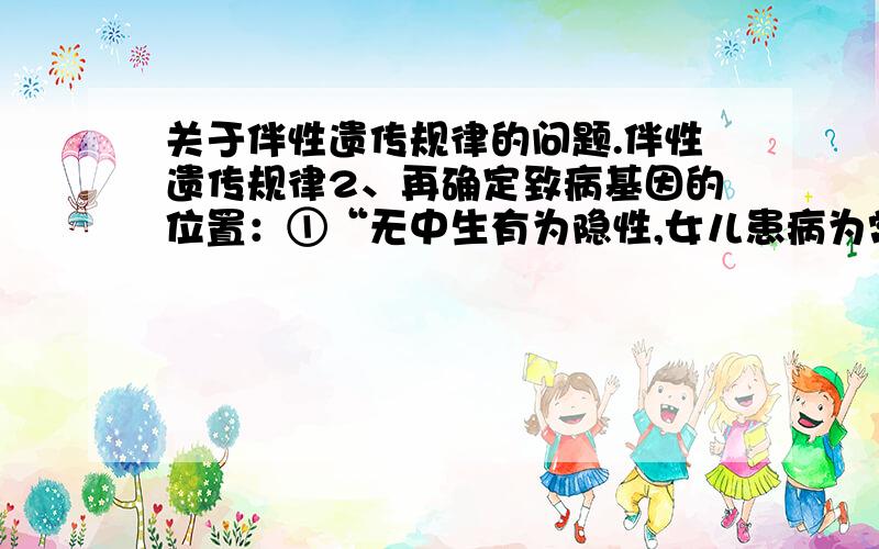 关于伴性遗传规律的问题.伴性遗传规律2、再确定致病基因的位置：①“无中生有为隐性,女儿患病为常隐” ②“有中生无为显性,女儿正常为常显”③ “母病子病,女病父病,男性患者多于女