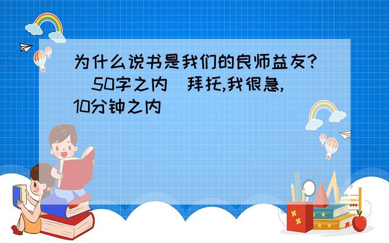 为什么说书是我们的良师益友?（50字之内）拜托,我很急,10分钟之内