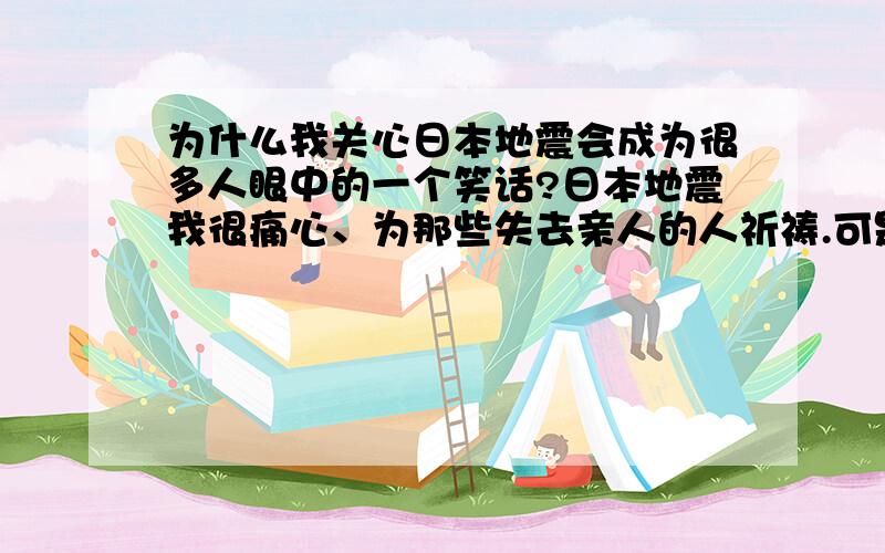 为什么我关心日本地震会成为很多人眼中的一个笑话?日本地震我很痛心、为那些失去亲人的人祈祷.可是很多人竟然对我产生谩骂.为什么会这样?中国那么大的国家为什么民族精神在今天竟变