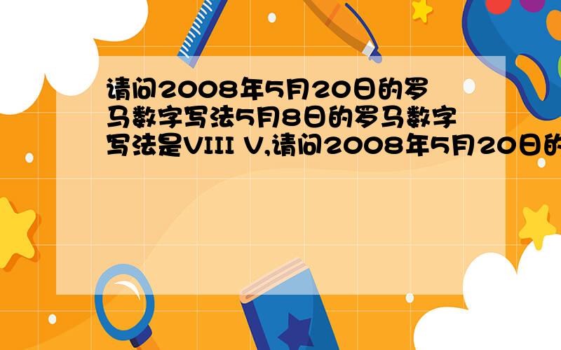 请问2008年5月20日的罗马数字写法5月8日的罗马数字写法是VIII V,请问2008年5月20日的罗马数字的正确写法是啥?谢谢!