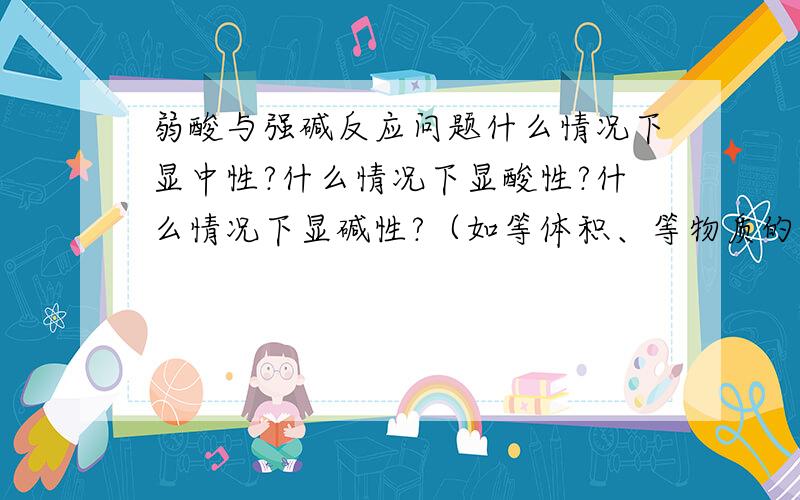 弱酸与强碱反应问题什么情况下显中性?什么情况下显酸性?什么情况下显碱性?（如等体积、等物质的量、同浓度等）这块内容真的学的不好,弄得好混啊!希望能得到解答,还有，弱酸中氢离子