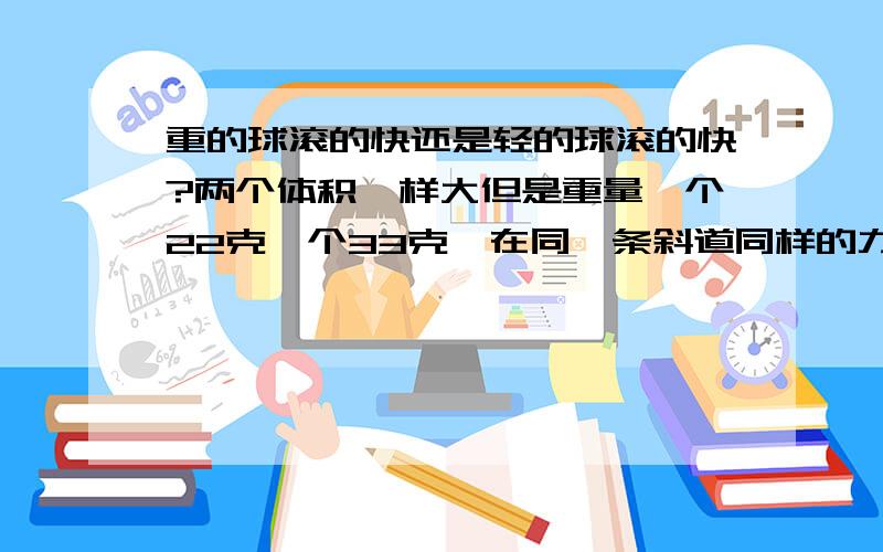 重的球滚的快还是轻的球滚的快?两个体积一样大但是重量一个22克一个33克,在同一条斜道同样的力度滚下来.重的球滚的比较快还是轻的球滚的快?没有实际实验或者肯定公式证明请不用忽悠